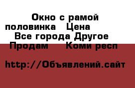 Окно с рамой половинка › Цена ­ 4 000 - Все города Другое » Продам   . Коми респ.